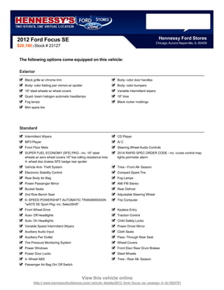 2012 Ford Focus SE                                                                                  Hennessy Ford Stores
                                                                                                  Chicago Aurora Naperville, IL 60409
$20,180 | Stock # 23127


 The following options come equipped on this vehicle:

 Exterior
    Black grille w/ chrome trim                                    Body- color door handles
    Body- color folding pwr mirrors w/ spotter                     Body- color bumpers
    16" steel wheels w/ wheel covers                               Variable intermittent wipers
    Quad- beam halogen automatic headlamps                         16" tires
    Fog lamps                                                      Black rocker moldings
    Mini spare tire




 Standard
    Intermittent Wipers                                            CD Player
    MP3 Player                                                     A/ C
    Front Floor Mats                                               Steering Wheel Audio Controls
    SUPER FUEL ECONOMY (SFE) PKG - inc: 16" steel                  201A RAPID SPEC ORDER CODE - inc: cruise control map
    wheels w/ aero wheel covers 16" low rolling resistance tires   lights perimeter alarm
    4- wheel disc brakes SFE badge rear spoiler
    Vehicle Anti- Theft System                                     Tires - Front All- Season
    Electronic Stability Control                                   Compact Spare Tire
    Rear Body Air Bag                                              Fog Lamps
    Power Passenger Mirror                                         AM/ FM Stereo
    Bucket Seats                                                   Rear Defrost
    2nd Row Bench Seat                                             Adjustable Steering Wheel
    6- SPEED POWERSHIFT AUTOMATIC TRANSMISSION                     Trip Computer
    *w/67S SE Sport Pkg- inc: SelectShift*
    Front Wheel Drive                                              Keyless Entry
    Auto- Off Headlights                                           Traction Control
    Auto- On Headlights                                            Child Safety Locks
    Variable Speed Intermittent Wipers                             Power Driver Mirror
    Auxiliary Audio Input                                          Cloth Seats
    Auxiliary Pwr Outlet                                           Pass- Through Rear Seat
    Tire Pressure Monitoring System                                Wheel Covers
    Power Windows                                                  Front Disc/ Rear Drum Brakes
    Power Door Locks                                               Steel Wheels
    4- Wheel ABS                                                   Tires - Rear All- Season
    Passenger Air Bag On/ Off Switch



                                             View this vehicle online
          http:// www.hennessyfordstores.com/ vehicle- details/2012- ford- focus- se- oswego- il- id-1924701
 