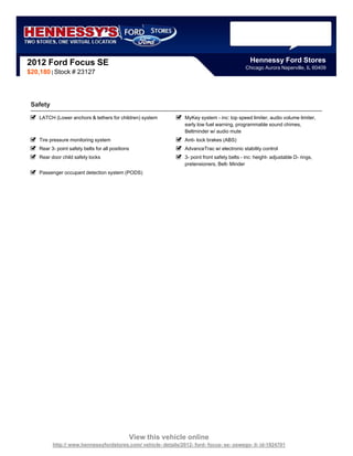 2012 Ford Focus SE                                                                               Hennessy Ford Stores
                                                                                               Chicago Aurora Naperville, IL 60409
$20,180 | Stock # 23127




 Safety
    LATCH (Lower anchors & tethers for children) system          MyKey system - inc: top speed limiter, audio volume limiter,
                                                                 early low fuel warning, programmable sound chimes,
                                                                 Beltminder w/ audio mute
    Tire pressure monitoring system                              Anti- lock brakes (ABS)
    Rear 3- point safety belts for all positions                 AdvanceTrac w/ electronic stability control
    Rear door child safety locks                                 3- point front safety belts - inc: height- adjustable D- rings,
                                                                 pretensioners, Belt- Minder
    Passenger occupant detection system (PODS)




                                               View this vehicle online
          http:// www.hennessyfordstores.com/ vehicle- details/2012- ford- focus- se- oswego- il- id-1924701
 