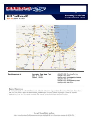 2012 Ford Focus SE                                                                                 Hennessy Ford Stores
                                                                                                 Chicago Aurora Naperville, IL 60409
$20,180 | Stock # 23127




 See this vehicle at:                     Hennessy River View Ford                    (630) 897-8900 River View Service
                                          2200 US HWY 30                              (630) 897-8900 Parts
                                          Oswego, IL 60543                            (630) 897-8900 River View Ford Finance
                                                                                      (630) 897-8900 General
                                                                                      (630) 897-8900 River View Ford Sales
                                                                                      (630) 897-8900 Main Office




  Dealer Disclaimer
  All pricing and details are believed to be accurate, but we do not warrant or guarantee such accuracy. The prices shown above,
  may vary from region to region, as will incentives, and are subject to change. Vehicle information is based off standard
  equipment and may vary from vehicle to vehicle. Call or email for complete vehicle specific information.




                                            View this vehicle online
          http:// www.hennessyfordstores.com/ vehicle- details/2012- ford- focus- se- oswego- il- id-1924701
 