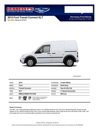 2012 Ford Transit Connect XLT                                                                          Hennessy Ford Stores
                                                                                                     Chicago Aurora Naperville, IL 60409
$24,000 | Stock # 27077




  YEAR          2012                                                          EXTERIOR   Frozen White
  MAKE          Ford                                                          INTERIOR   Dark Grey
  MODEL         Transit Connect                                               ENGINE     Gas I4 2.0L/122
  TRIM          XLT                                                           TRANS      4- Speed Automatic
  VIN #         NM0LS7BN0CT077248                                             STYLE      Minivan

  MPG*          21
                CITY
                               26
                                HWY
                                      Actual rating will vary with options,
                                      driving conditions, habits and
                                      vehicle condition.




  Dealer Comments
  This Mini- van, Cargo generally a pleasure to drive. You will find its Gas I4 2.0L/122 and 4- Speed Automatic sounds smooth.
  Options on this vehicle include (2) Key Fobs, Front License Plate Brackets, Rear Cargo Doors and a Xlt Series Order Code. Call
  and speak with one of our training sales consultants now to setup an appointment.




                                               View this vehicle online
     http:// www.hennessyfordstores.com/ vehicle- details/2012- ford- transitconnect- xlt- oswego- il- id-1905662
 