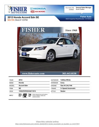 For more info   General Sales Manager
                                                                                                   contact:   Scott Chatten




2012 Honda Accord Sdn SE                                                                                           Fisher Auto
                                                                                              6025 Arapahoe Road Boulder, CO 80303
$24,700 | Stock # 123782




  YEAR         2012                                                        EXTERIOR   Taffeta White
  MAKE         Honda                                                       INTERIOR   Ivory
  MODEL        Accord Sdn                                                  ENGINE     Gas I4 2.4L/144
  TRIM         SE                                                          TRANS      5- Speed Automatic
  VIN #        1HGCP2F63CA011915                                           STYLE      Sedan

  MPG*        23
               CITY
                             34
                             HWY
                                   Actual rating will vary with options,
                                   driving conditions, habits and
                                   vehicle condition.




                                            View this vehicle online
          http:// www.fisherauto.com/ vehicle- details/2012- honda- accordsdn- se- boulder- co- id-2177677
 