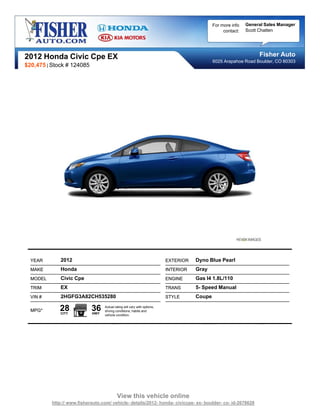 For more info   General Sales Manager
                                                                                                  contact:   Scott Chatten




2012 Honda Civic Cpe EX                                                                                           Fisher Auto
                                                                                             6025 Arapahoe Road Boulder, CO 80303
$20,475 | Stock # 124085




  YEAR        2012                                                        EXTERIOR   Dyno Blue Pearl
  MAKE        Honda                                                       INTERIOR   Gray
  MODEL       Civic Cpe                                                   ENGINE     Gas I4 1.8L/110
  TRIM        EX                                                          TRANS      5- Speed Manual
  VIN #       2HGFG3A82CH535280                                           STYLE      Coupe

  MPG*       28
              CITY
                            36
                            HWY
                                  Actual rating will vary with options,
                                  driving conditions, habits and
                                  vehicle condition.




                                           View this vehicle online
          http:// www.fisherauto.com/ vehicle- details/2012- honda- civiccpe- ex- boulder- co- id-2678628
 