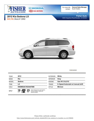 For more info   General Sales Manager
                                                                                                  contact:   Scott Chatten




2012 Kia Sedona LX                                                                                                Fisher Auto
                                                                                             6025 Arapahoe Road Boulder, CO 80303
$25,700 | Stock # 12892




  YEAR       2012                                                         EXTERIOR   White
  MAKE       Kia                                                          INTERIOR   Gray
  MODEL      Sedona                                                       ENGINE     Gas V6 3.5L/212
  TRIM       LX                                                           TRANS      6- Speed Automatic w/ manual shift
  VIN #      KNDMG4C76C6447088                                            STYLE      Minivan

  MPG*       18
             CITY
                            25
                            HWY
                                  Actual rating will vary with options,
                                  driving conditions, habits and
                                  vehicle condition.




                                           View this vehicle online
            http:// www.fisherauto.com/ vehicle- details/2012- kia- sedona- lx- boulder- co- id-1769645
 