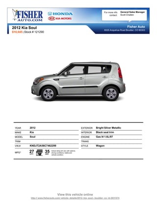 For more info   General Sales Manager
                                                                                                contact:   Scott Chatten




2012 Kia Soul                                                                                                   Fisher Auto
                                                                                           6025 Arapahoe Road Boulder, CO 80303
$16,645 | Stock # 121290




  YEAR       2012                                                        EXTERIOR   Bright Silver Metallic
  MAKE       Kia                                                         INTERIOR   Black seat trim
  MODEL      Soul                                                        ENGINE     Gas I4 1.6L/97
  TRIM                                                                   TRANS
  VIN #      KNDJT2A58C7462299                                           STYLE      Wagon

  MPG*       27
             CITY
                           35
                           HWY
                                 Actual rating will vary with options,
                                 driving conditions, habits and
                                 vehicle condition.




                                          View this vehicle online
              http:// www.fisherauto.com/ vehicle- details/2012- kia- soul-- boulder- co- id-3031574
 