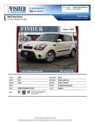 For more info   General Sales Manager
                                                                                                contact:   Scott Chatten




2012 Kia Soul                                                                                                   Fisher Auto
                                                                                           6025 Arapahoe Road Boulder, CO 80303
$16,545 | Stock # 121080




  YEAR       2012                                                        EXTERIOR   Dune
  MAKE       Kia                                                         INTERIOR   Black seat trim
  MODEL      Soul                                                        ENGINE     Gas I4 1.6L/97
  TRIM                                                                   TRANS      6- Speed Automatic
  VIN #      KNDJT2A58C7417816                                           STYLE      Wagon

  MPG*       27
             CITY
                           35
                           HWY
                                 Actual rating will vary with options,
                                 driving conditions, habits and
                                 vehicle condition.




                                          View this vehicle online
              http:// www.fisherauto.com/ vehicle- details/2012- kia- soul-- boulder- co- id-2407272
 