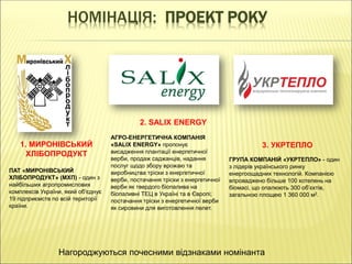 НОМІНАЦІЯ: ПРОЕКТ РОКУ
1. МИРОНІВСЬКИЙ
ХЛІБОПРОДУКТ
2. SALIX ENERGY
3. УКРТЕПЛО
ПАТ «МИРОНІВСЬКИЙ
ХЛІБОПРОДУКТ» (МХП) - один з
найбільших агропромислових
комплексів України, який об'єднує
19 підприємств по всій території
країни.
АГРО-ЕНЕРГЕТИЧНА КОМПАНІЯ
«SALIX ENERGY» пропонує
висадження плантації енергетичної
верби, продаж саджанців, надання
послуг щодо збору врожаю та
виробництва тріски з енергетичної
верби, постачання тріски з енергетичної
верби як твердого біопалива на
біопаливні ТЕЦ в Україні та в Європі;
постачання тріски з енергетичної верби
як сировини для виготовлення пелет.
ГРУПА КОМПАНІЙ «УКРТЕПЛО» - один
з лідерів українського ринку
енергоощадних технологій. Компанією
впроваджено більше 100 котелень на
біомасі, що опалюють 300 об’єктів,
загальною площею 1 360 000 м2.
Нагороджуються почесними відзнаками номінанта
 