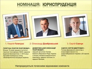 НОМІНАЦІЯ: ЮРИСПРУДЕНЦІЯ
1. Георгій Гелетуха 2. Олександр Домбровський 3. Сергій Савчук
ГЕЛЕТУХА ГЕОРГІЙ ГЕОРГІЙОВИЧ -
більше 15 років працює в Інституті
технічної теплофізики НАНУ, керуючи
відділом біоенергетики. У 2013 році
заснував Громадську спілку
«Біоенергетична асоціація України».
САВЧУК СЕРГІЙ ДМИТРОВИЧ –
Голова Державного агентства з
енергоефективності та
енергозбереження України з 20 серпня
2014 р.
ДОМБРОВСЬКИЙ ОЛЕКСАНДР
ГЕОРГІЙОВИЧ –
перший заступник Голови
Комітету Верховної Ради України
з питань паливно-енергетичного
комплексу, ядерної політики та
ядерної безпеки.
Нагороджуються почесними відзнаками номінанта
 