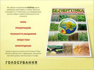 Г О Л О С У В А Н Н Я
Ми зібрали колективний еґре́ґор думок
найкращих умів України шляхом таємного
голосування у 5 номінаціях, що відображають
основні сфери інтересів біоенергетичної
спільноти
НАУКА
ПРОСВІТНИЦТВО
ТЕХНОЛОГІЇ ТА ОБЛАДНАННЯ
ПРОЕКТ РОКУ
ЮРИСПРУДЕНЦІЯ
Кожен учасник цьогорічної Експертної Ради
«Золотого Міскантуса» інформував Оргкомітет
про свою думку у вигляді кода з 5 цифр…
 