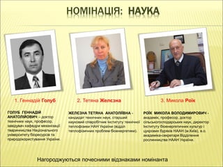 НОМІНАЦІЯ: НАУКА
1. Геннадій Голуб 2. Тетяна Желєзна 3. Микола Роїк
ГОЛУБ ГЕННАДІЙ
АНАТОЛІЙОВИЧ – доктор
технічних наук, професор,
завідувач кафедри механізації
тваринництва Національного
університету біоресурсів та
природокористування України.
ЖЕЛЄЗНА ТЕТЯНА АНАТОЛІЇВНА -
кандидат технічних наук, старший
науковий співробітник Інституту технічної
теплофізики НАН України (відділ
теплофізичних проблем біоенергетики).
РОЇК МИКОЛА ВОЛОДИМИРОВИЧ -
академік, професор, доктор
сільськогосподарських наук, директор
Інституту біоенергетичних культур і
цукрових буряків НААН (м.Київ), в.о.
академіка-секретаря Відділення
рослинництва НААН України.
Нагороджуються почесними відзнаками номінанта
 