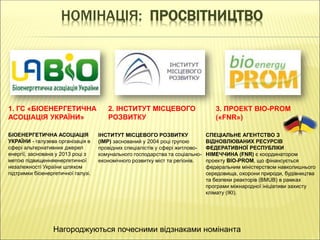 НОМІНАЦІЯ: ПРОСВІТНИЦТВО
1. ГС «БІОЕНЕРГЕТИЧНА
АСОЦІАЦІЯ УКРАЇНИ»
2. ІНСТИТУТ МІСЦЕВОГО
РОЗВИТКУ
3. ПРОЕКТ BIO-PROM
(«FNR»)
БІОЕНЕРГЕТИЧНА АСОЦІАЦІЯ
УКРАЇНИ - галузева організація в
сфері альтернативних джерел
енергії, заснована у 2013 році з
метою підвищенняенергетичної
незалежності України шляхом
підтримки біоенергетичної галузі.
ІНСТИТУТ МІСЦЕВОГО РОЗВИТКУ
(ІМР) заснований у 2004 році групою
провідних спеціалістів у сфері житлово-
комунального господарства та соціально-
економічного розвитку міст та регіонів.
СПЕЦІАЛЬНЕ АГЕНТСТВО З
ВІДНОВЛЮВАНИХ РЕСУРСІВ
ФЕДЕРАТИВНОЇ РЕСПУБЛІКИ
НІМЕЧЧИНА (FNR) є координатором
проекту BIO-PROM, що фінансується
федеральним міністерством навколишнього
середовища, охорони природи, будівництва
та безпеки реакторів (BMUB) в рамках
програми міжнародної ініціативи захисту
клімату (IКI).
Нагороджуються почесними відзнаками номінанта
 