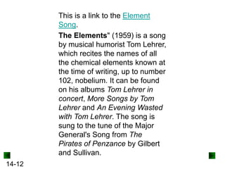 This is a link to the Element
Song.
The Elements" (1959) is a song
by musical humorist Tom Lehrer,
which recites the names of all
the chemical elements known at
the time of writing, up to number
102, nobelium. It can be found
on his albums Tom Lehrer in
concert, More Songs by Tom
Lehrer and An Evening Wasted
with Tom Lehrer. The song is
sung to the tune of the Major
General's Song from The
Pirates of Penzance by Gilbert
and Sullivan.
14-12

 