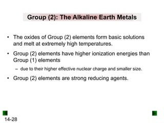 Group (2): The Alkaline Earth Metals
• The oxides of Group (2) elements form basic solutions
and melt at extremely high temperatures.
• Group (2) elements have higher ionization energies than
Group (1) elements
– due to their higher effective nuclear charge and smaller size.

• Group (2) elements are strong reducing agents.

14-28

 