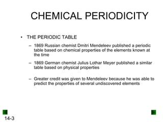 CHEMICAL PERIODICITY
• THE PERIODIC TABLE
– 1869 Russian chemist Dmitri Mendeleev published a periodic
table based on chemical properties of the elements known at
the time
– 1869 German chemist Julius Lothar Meyer published a similar
table based on physical properties
– Greater credit was given to Mendeleev because he was able to
predict the properties of several undiscovered elements

14-3

 