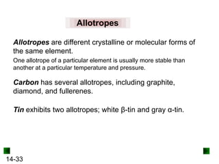 Allotropes
Allotropes are different crystalline or molecular forms of
the same element.
One allotrope of a particular element is usually more stable than
another at a particular temperature and pressure.

Carbon has several allotropes, including graphite,
diamond, and fullerenes.
Tin exhibits two allotropes; white β-tin and gray α-tin.

14-33

 