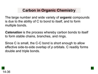 Carbon in Organic Chemistry
The large number and wide variety of organic compounds
is due to the ability of C to bond to itself, and to form
multiple bonds.
Catenation is the process whereby carbon bonds to itself
to form stable chains, branches, and rings.
Since C is small, the C-C bond is short enough to allow
effective side-to-side overlap of p orbitals. C readily forms
double and triple bonds.

14-36

 