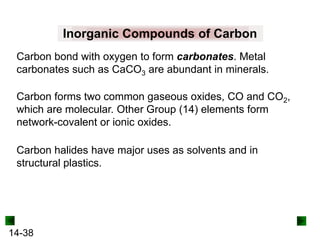 Inorganic Compounds of Carbon
Carbon bond with oxygen to form carbonates. Metal
carbonates such as CaCO3 are abundant in minerals.
Carbon forms two common gaseous oxides, CO and CO2,
which are molecular. Other Group (14) elements form
network-covalent or ionic oxides.
Carbon halides have major uses as solvents and in
structural plastics.

14-38

 