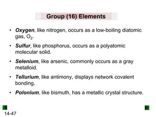 Group (16) Elements
• Oxygen, like nitrogen, occurs as a low-boiling diatomic
gas, O2.
• Sulfur, like phosphorus, occurs as a polyatomic
molecular solid.
• Selenium, like arsenic, commonly occurs as a gray
metalloid.
• Tellurium, like antimony, displays network covalent
bonding.
• Polonium, like bismuth, has a metallic crystal structure.

14-47

 