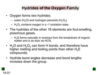 Hydrides of the Oxygen Family
• Oxygen forms two hydrides:
– water (H2O) and hydrogen peroxide (H2O2).
– H2O2 contains oxygen in a -1 oxidation state.

• The hydrides of the other 16 elements are foul-smelling,
poisonous gases.
– H2S forms naturally in swamps from the breakdown of organic
matter and is as toxic as HCN.

• H2O and H2O2 can form H bonds, and therefore have
higher melting and boiling points than other H2E
compounds.
• Hydride bond angles decrease and bond lengths
increase down the group.
14-51

 