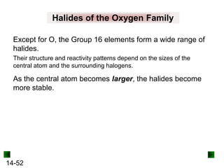 Halides of the Oxygen Family
Except for O, the Group 16 elements form a wide range of
halides.
Their structure and reactivity patterns depend on the sizes of the
central atom and the surrounding halogens.

As the central atom becomes larger, the halides become
more stable.

14-52

 