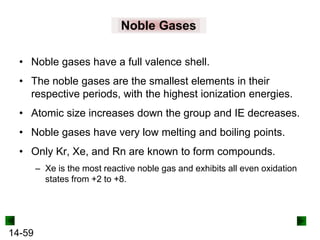 Noble Gases
• Noble gases have a full valence shell.
• The noble gases are the smallest elements in their
respective periods, with the highest ionization energies.
• Atomic size increases down the group and IE decreases.
• Noble gases have very low melting and boiling points.
• Only Kr, Xe, and Rn are known to form compounds.
– Xe is the most reactive noble gas and exhibits all even oxidation
states from +2 to +8.

14-59

 