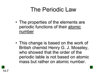 The Periodic Law
• The properties of the elements are
periodic functions of their atomic
number

• This change is based on the work of
British chemist Henry G. J. Moseley,
who showed that the order of the
periodic table is not based on atomic
mass but rather on atomic number.
14-7

 