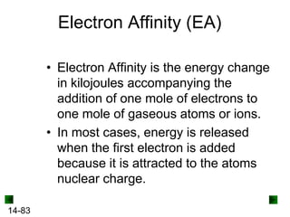 Electron Affinity (EA)
• Electron Affinity is the energy change
in kilojoules accompanying the
addition of one mole of electrons to
one mole of gaseous atoms or ions.
• In most cases, energy is released
when the first electron is added
because it is attracted to the atoms
nuclear charge.
14-83

 