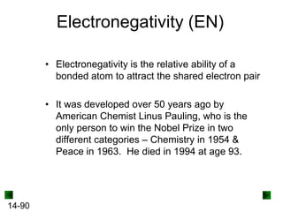 Electronegativity (EN)
• Electronegativity is the relative ability of a
bonded atom to attract the shared electron pair
• It was developed over 50 years ago by
American Chemist Linus Pauling, who is the
only person to win the Nobel Prize in two
different categories – Chemistry in 1954 &
Peace in 1963. He died in 1994 at age 93.

14-90

 