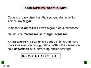 Ionic Size vs. Atomic Size
Cations are smaller than their parent atoms while
anions are larger.
Ionic radius increases down a group as n increases.
Cation size decreases as charge increases.
An isoelectronic series is a series of ions that have
the same electron configuration. Within the series, ion
size decreases with increasing nuclear charge.
3- > 2- > 1- > 1+ > 2+ > 3+
14-96

 