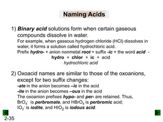 Naming Acids
1) Binary acid solutions form when certain gaseous
compounds dissolve in water.
For example, when gaseous hydrogen chloride (HCl) dissolves in
water, it forms a solution called hydrochloric acid.
Prefix hydro- + anion nonmetal root + suffix -ic + the word acid hydro + chlor + ic + acid
hydrochloric acid

2) Oxoacid names are similar to those of the oxoanions,
except for two suffix changes:
-ate in the anion becomes –ic in the acid
-ite in the anion becomes –ous in the acid
The oxoanion prefixes hypo- and per- are retained. Thus,
BrO4- is perbromate, and HBrO4 is perbromic acid;
IO2- is iodite, and HIO2 is iodous acid.

2-35

 