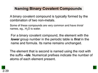 Naming Binary Covalent Compounds
A binary covalent compound is typically formed by the
combination of two non-metals.
Some of these compounds are very common and have trivial
names, eg., H2O is water.

For a binary covalent compound, the element with the
lower group number in the periodic table is first in the
name and formula. Its name remains unchanged.
The element that is second is named using the root with
the suffix –ide. Numerical prefixes indicate the number of
atoms of each element present.

2-39

 
