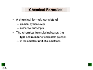 Chemical Formulas
• A chemical formula consists of
– element symbols with
– numerical subscripts.

• The chemical formula indicates the
– type and number of each atom present

– in the smallest unit of a substance.

2-5

 