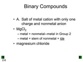 Binary Compounds
• A. Salt of metal cation with only one
charge and nonmetal anion
• MgCl2
– metal + nonmetal--metal in Group 2
– metal + stem of nonmetal + ide

• magnesium chloride

2-6

 
