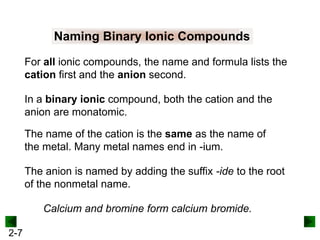 Naming Binary Ionic Compounds
For all ionic compounds, the name and formula lists the
cation first and the anion second.
In a binary ionic compound, both the cation and the
anion are monatomic.

The name of the cation is the same as the name of
the metal. Many metal names end in -ium.
The anion is named by adding the suffix -ide to the root
of the nonmetal name.
Calcium and bromine form calcium bromide.
2-7

 