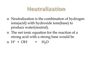 





Neutralization is the combination of hydrogen
ions(acid) with hydroxide ions(base) to
produce water(neutral).
The net ionic equation for the reaction of a
strong acid with a strong base would be
H+ + OH= H2O

 