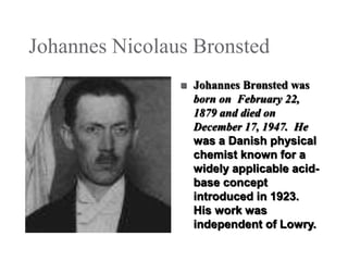 Johannes Nicolaus Bronsted


Johannes Brønsted was
born on February 22,
1879 and died on
December 17, 1947. He
was a Danish physical
chemist known for a
widely applicable acidbase concept
introduced in 1923.
His work was
independent of Lowry.

 