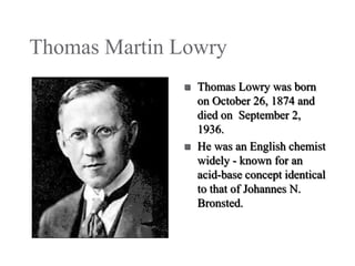 Thomas Martin Lowry




Thomas Lowry was born
on October 26, 1874 and
died on September 2,
1936.
He was an English chemist
widely - known for an
acid-base concept identical
to that of Johannes N.
Bronsted.

 