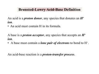 Brønsted-Lowry Acid-Base Definition
An acid is a proton donor, any species that donates an H+
ion.
• An acid must contain H in its formula.
A base is a proton acceptor, any species that accepts an H+
ion.
• A base must contain a lone pair of electrons to bond to H+.

An acid-base reaction is a proton-transfer process.

 