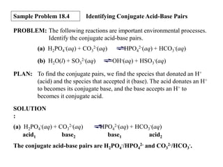 Sample Problem 18.4

Identifying Conjugate Acid-Base Pairs

PROBLEM: The following reactions are important environmental processes.
Identify the conjugate acid-base pairs.
(a) H2PO4-(aq) + CO32-(aq)
(b) H2O(l) + SO32-(aq)

HPO42-(aq) + HCO3-(aq)
OH-(aq) + HSO3-(aq)

PLAN: To find the conjugate pairs, we find the species that donated an H+
(acid) and the species that accepted it (base). The acid donates an H+
to becomes its conjugate base, and the base accepts an H+ to
becomes it conjugate acid.

SOLUTION
:
(a) H2PO4-(aq) + CO32-(aq)
acid1
base2

HPO42-(aq) + HCO3-(aq)
base1
acid2

The conjugate acid-base pairs are H2PO4-/HPO42- and CO32-/HCO3-.

 