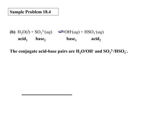 Sample Problem 18.4

(b) H2O(l) + SO32-(aq)
acid1
base2

OH-(aq) + HSO3-(aq)
base1
acid2

The conjugate acid-base pairs are H2O/OH- and SO32-/HSO3-.

 
