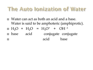 





Water can act as both an acid and a base.
Water is said to be amphoteric (amphiprotic).
H2O + H2O = H3O+ + OH -1
base
acid
conjugate conjugate
acid
base

 