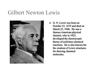 Gilbert Newton Lewis


G. N. Lewis was born on
October 23, 1875 and died on
March 23, 1946. He was a
famous American physical
chemist, who in 1923,
developed the electron-pair
theory of acid-base chemical
reactions. He is also known for
the creation of Lewis structures
for drawing chemical
molecules.

 