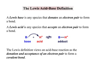 The Lewis Acid-Base Definition
A Lewis base is any species that donates an electron pair to form
a bond.
A Lewis acid is any species that accepts an electron pair to form
a bond.

The Lewis definition views an acid-base reaction as the
donation and acceptance of an electron pair to form a
covalent bond.

 