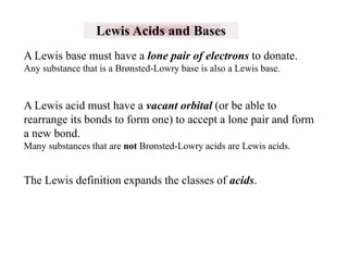 Lewis Acids and Bases
A Lewis base must have a lone pair of electrons to donate.
Any substance that is a Brønsted-Lowry base is also a Lewis base.

A Lewis acid must have a vacant orbital (or be able to
rearrange its bonds to form one) to accept a lone pair and form
a new bond.
Many substances that are not Brønsted-Lowry acids are Lewis acids.

The Lewis definition expands the classes of acids.

 