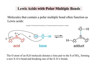 Lewis Acids with Polar Multiple Bonds
Molecules that contain a polar multiple bond often function as
Lewis acids:

The O atom of an H2O molecule donates a lone pair to the S of SO2, forming
a new S‒O σ bond and breaking one of the S‒O p bonds.

 