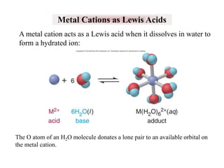 Metal Cations as Lewis Acids
A metal cation acts as a Lewis acid when it dissolves in water to
form a hydrated ion:

The O atom of an H2O molecule donates a lone pair to an available orbital on
the metal cation.

 