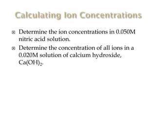



Determine the ion concentrations in 0.050M
nitric acid solution.
Determine the concentration of all ions in a
0.020M solution of calcium hydroxide,
Ca(OH)2.

 