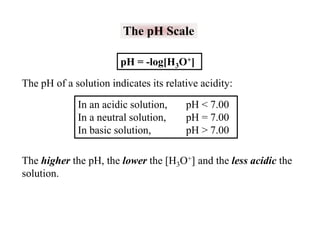 The pH Scale
pH = -log[H3O+]
The pH of a solution indicates its relative acidity:
In an acidic solution,
In a neutral solution,
In basic solution,

pH < 7.00
pH = 7.00
pH > 7.00

The higher the pH, the lower the [H3O+] and the less acidic the
solution.

 