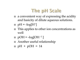 









a convenient way of expressing the acidity
and basicity of dilute aqueous solutions.
pH = -log[H+]
This applies to other ion concentrations as
well
pOH = -log[OH -1 ]
Another useful relationship
pH + pOH = 14

 