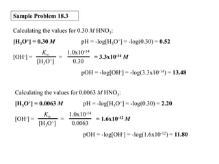 Sample Problem 18.3
Calculating the values for 0.30 M HNO3:
[H3O+] = 0.30 M
[OH-]

pH = -log[H3O+] = -log(0.30) = 0.52

Kw
1.0x10-14
=
=
= 3.3x10-14 M
[H3O+]
0.30
pOH = -log[OH-] = -log(3.3x10-14) = 13.48

Calculating the values for 0.0063 M HNO3:
[H3O+] = 0.0063 M
[OH-]

pH = -log[H3O+] = -log(0.30) = 2.20

Kw
1.0x10-14
=
=
= 1.6x10-12 M
[H3O+]
0.0063
pOH = -log[OH-] = -log(1.6x10-12) = 11.80

 