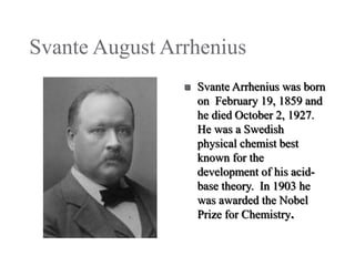 Svante August Arrhenius


Svante Arrhenius was born
on February 19, 1859 and
he died October 2, 1927.
He was a Swedish
physical chemist best
known for the
development of his acidbase theory. In 1903 he
was awarded the Nobel
Prize for Chemistry.

 